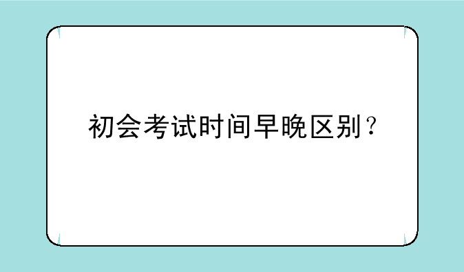 初会考试时间早晚区别？