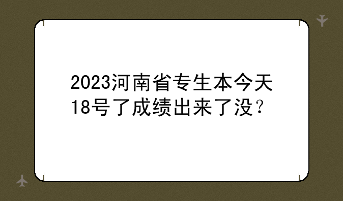 2023河南省专生本今天18号了成绩出来了没？