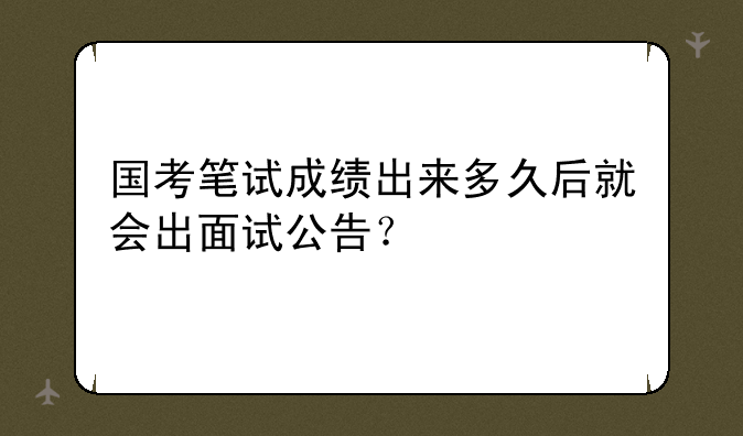国考笔试成绩出来多久后就会出面试公告？