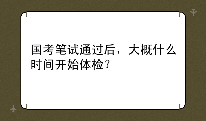 国考笔试通过后，大概什么时间开始体检？