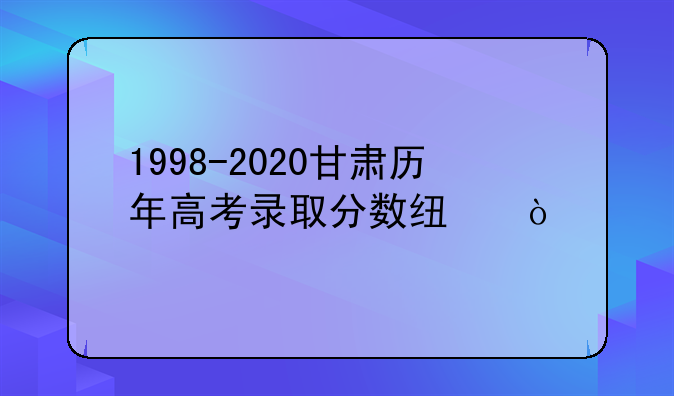 1998-2020甘肃历年高考录取分数线？