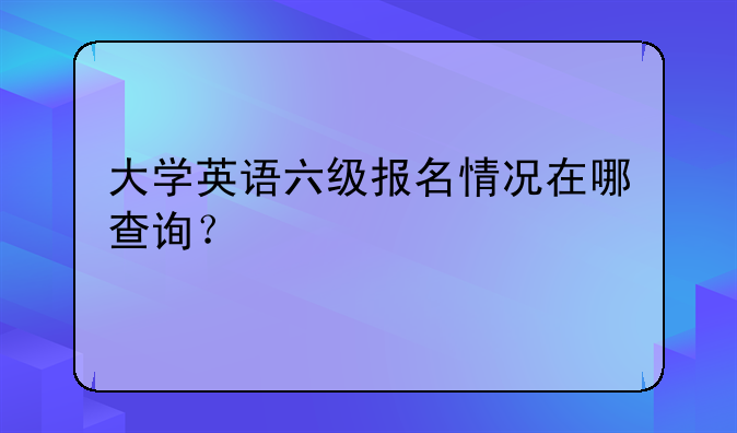 大学英语六级报名情况在哪查询？
