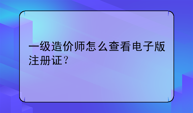 一级造价师怎么查看电子版注册证？