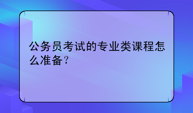 公务员考试的专业类课程怎么准备？