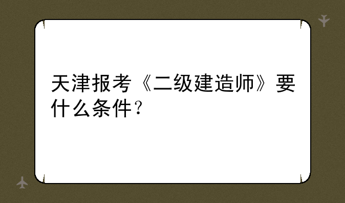 天津报考《二级建造师》要什么条件？