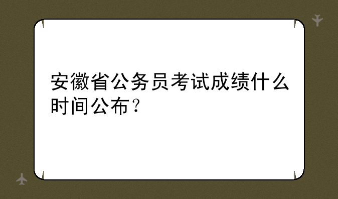 安徽省公务员考试成绩什么时间公布？