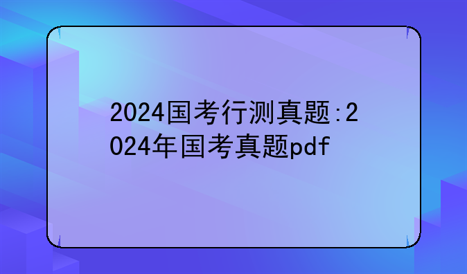 2024国考行测真题:2024年国考真题pdf