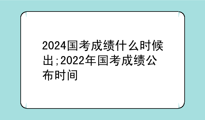 2024国考成绩什么时候出;2022年国考成绩公布时间