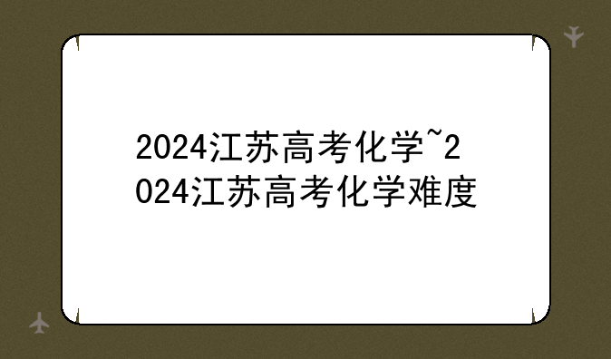 2024江苏高考化学~2024江苏高考化学难度