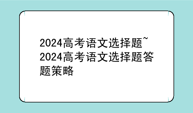 2024高考语文选择题~2024高考语文选择题答题策略