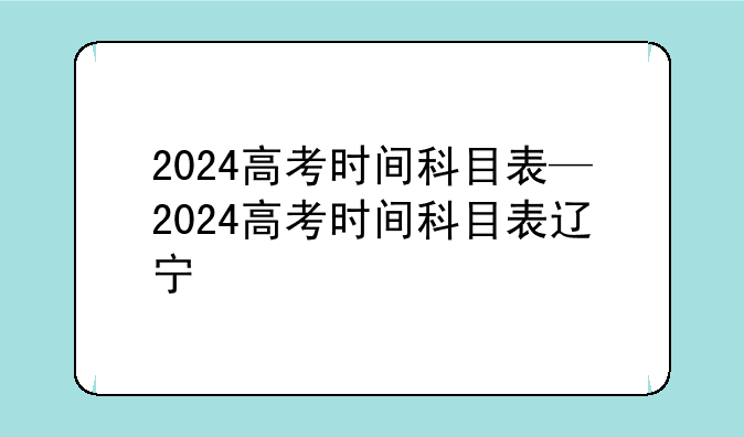 2024高考时间科目表—2024高考时间科目表辽宁