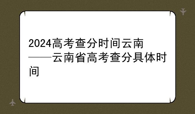 2024高考查分时间云南——云南省高考查分具体时间