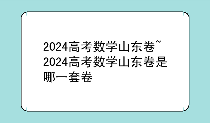 2024高考数学山东卷~2024高考数学山东卷是哪一套卷