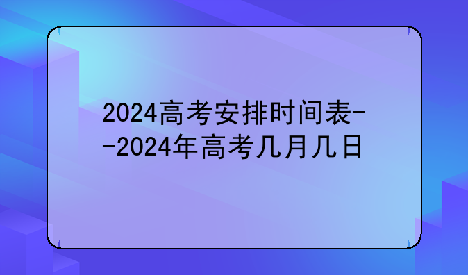 2024高考安排时间表--2024年高考几月几日