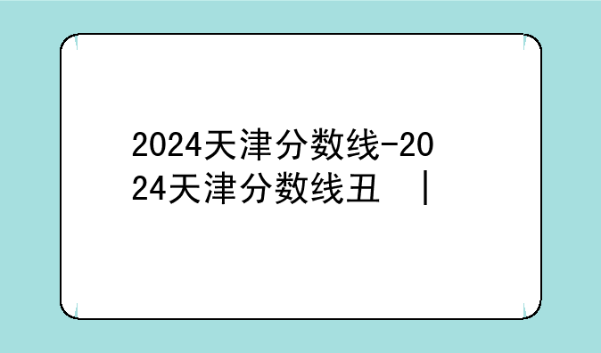 2024天津分数线-2024天津分数线专科