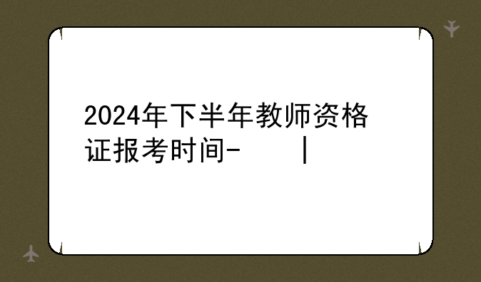 2024年下半年教师资格证报考时间-二零二一年下半年教师资格证报考时间