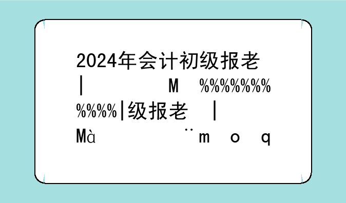 2024年会计初级报考时间--2024会计初级试卷真题