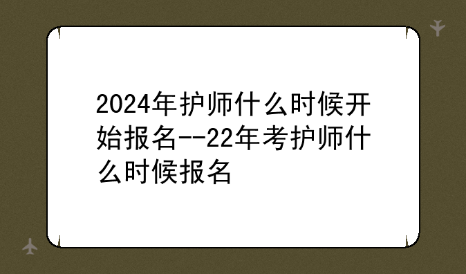 2024年护师什么时候开始报名--22年考护师什么时候报名