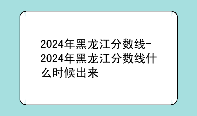 2024年黑龙江分数线-2024年黑龙江分数线什么时候出来