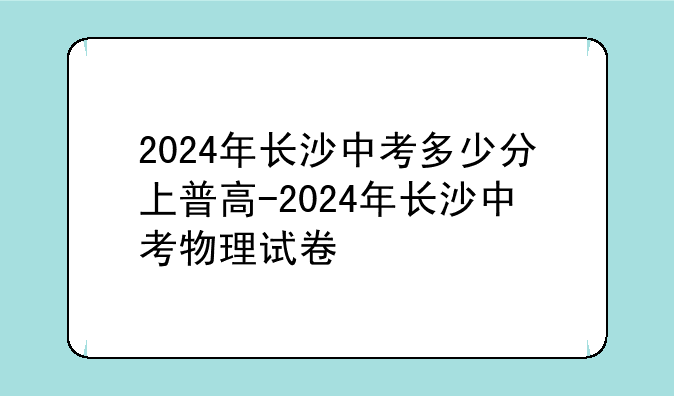 2024年长沙中考多少分上普高-2024年长沙中考物理试卷