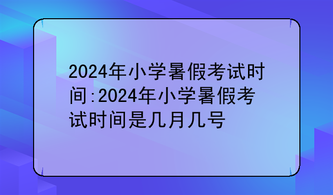 2024年小学暑假考试时间:2024年小学暑假考试时间是几月几号