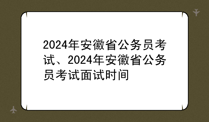 2024年安徽省公务员考试、2024年安徽省公务员考试面试时间