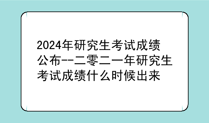 2024年研究生考试成绩公布--二零二一年研究生考试成绩什么时候出来