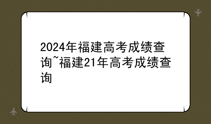 2024年福建高考成绩查询~福建21年高考成绩查询
