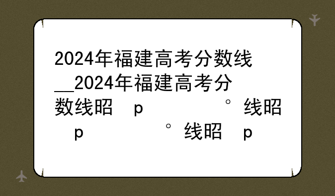 2024年福建高考分数线__2024年福建高考分数线是多少?