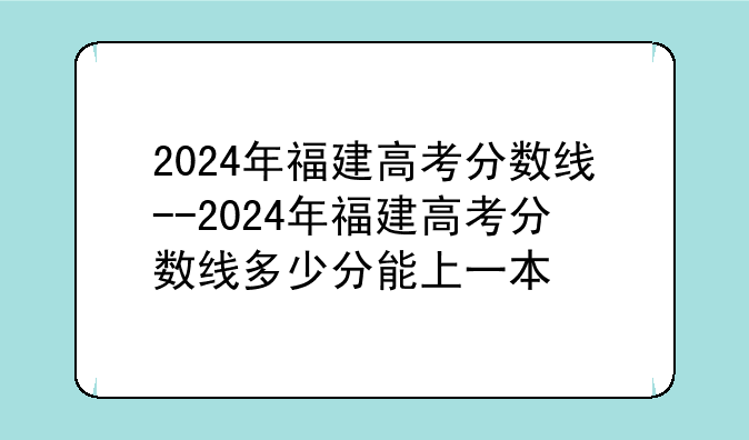 2024年福建高考分数线--2024年福建高考分数线多少分能上一本