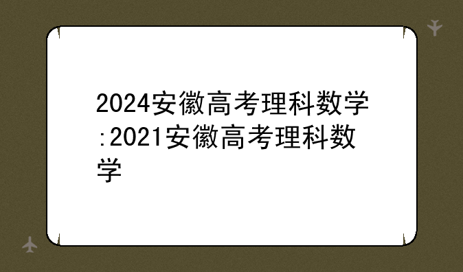2024安徽高考理科数学:2021安徽高考理科数学