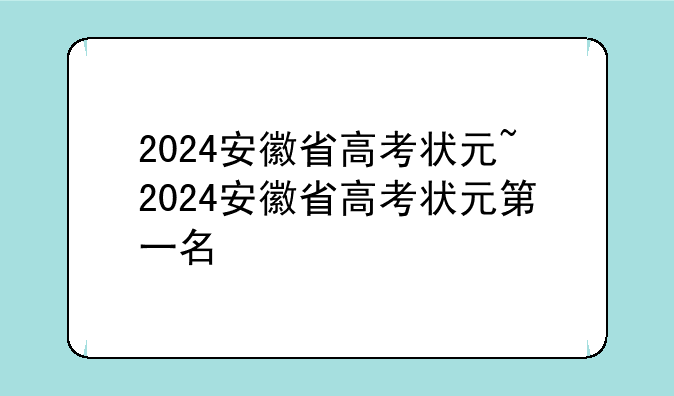 2024安徽省高考状元~2024安徽省高考状元第一名