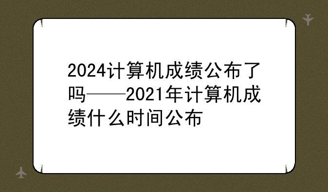 2024计算机成绩公布了吗——2021年计算机成绩什么时间公布
