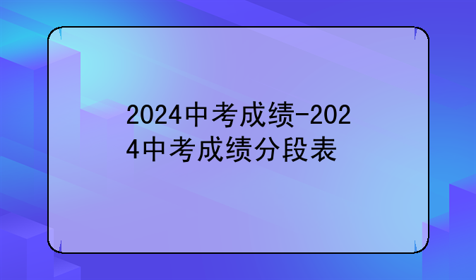 2024中考成绩-2024中考成绩分段表