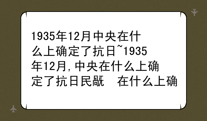 1935年12月中央在什么上确定了抗日~1935年12月,中央在什么上确定了抗日民族