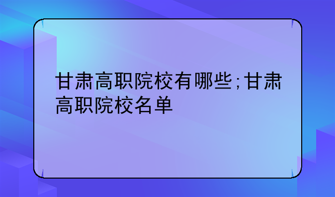 甘肃高职院校有哪些;甘肃高职院校名单