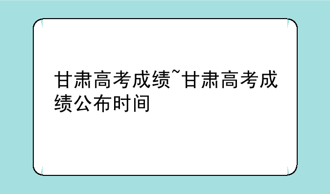 甘肃高考成绩~甘肃高考成绩公布时间