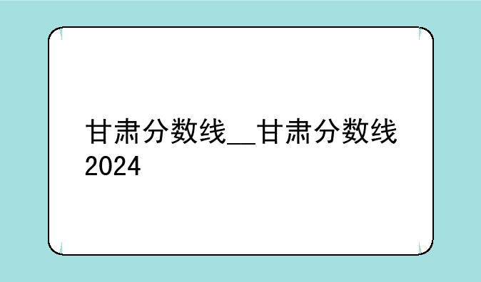 甘肃分数线__甘肃分数线2024