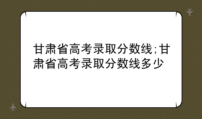 甘肃省高考录取分数线;甘肃省高考录取分数线多少