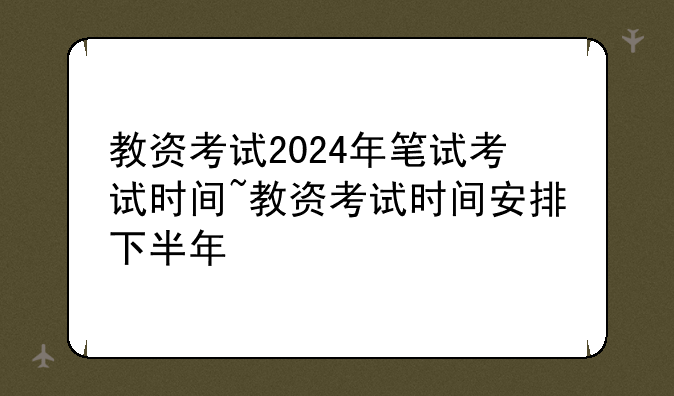 教资考试2024年笔试考试时间~教资考试时间安排下半年