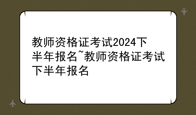 教师资格证考试2024下半年报名~教师资格证考试下半年报名