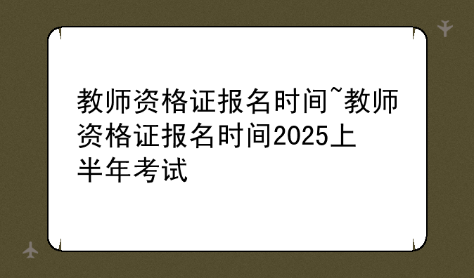 教师资格证报名时间~教师资格证报名时间2025上半年考试