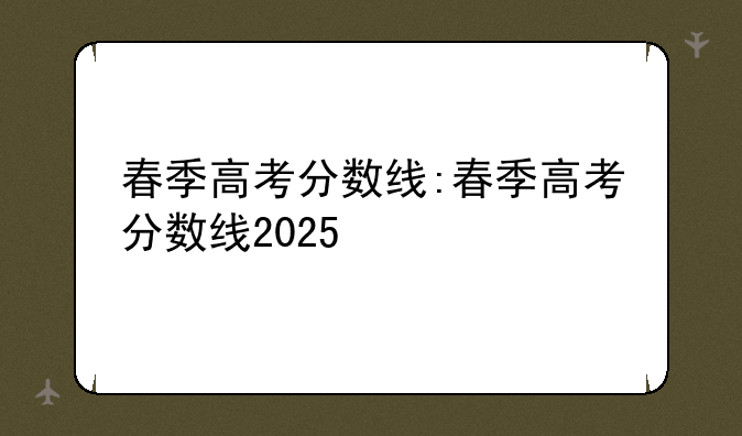 春季高考分数线:春季高考分数线2025