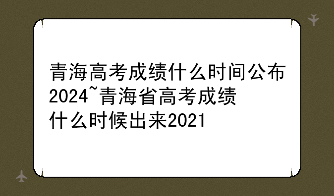 青海高考成绩什么时间公布2024~青海省高考成绩什么时候出来2021