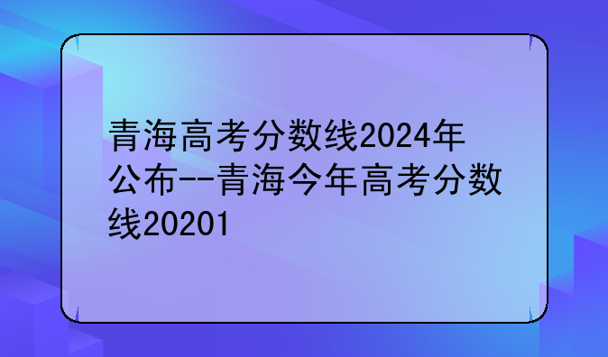 青海高考分数线2024年公布--青海今年高考分数线20201