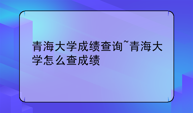 青海大学成绩查询~青海大学怎么查成绩
