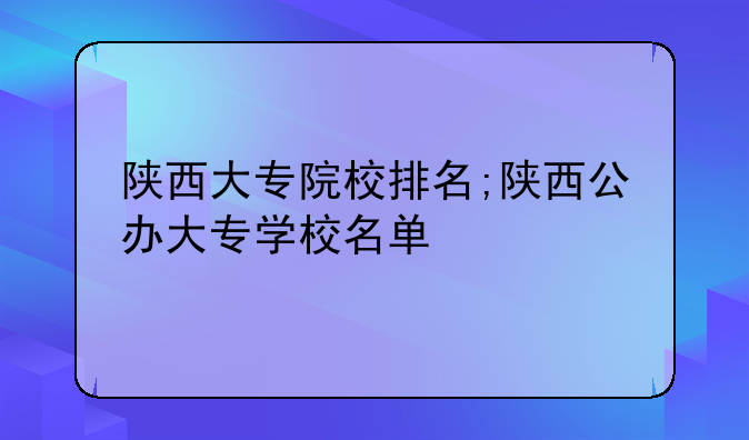 陕西大专院校排名;陕西公办大专学校名单