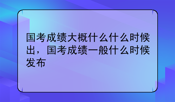 国考成绩大概什么什么时候出，国考成绩一般什么时候发布