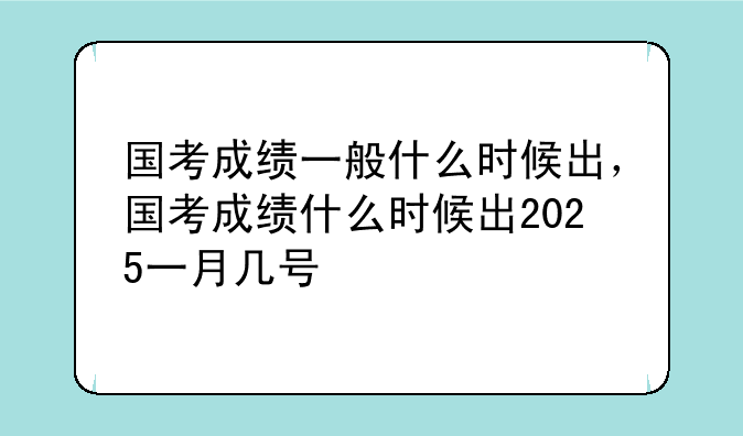 国考成绩一般什么时候出，国考成绩什么时候出2025一月几号