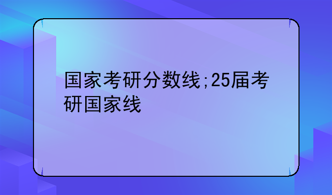国家考研分数线;25届考研国家线